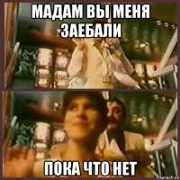 мадам вы меня заебали пока что нет
