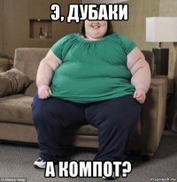 э, дубаки а компот?
