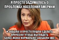 я просто задумалась о проблемах населения америки и забыла! я просто пошла сделать причёску! чтобы выглядеть более-менее нормально! заебаели уже!