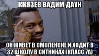 князев вадим даун он живет в смоленске и ходит в 32 школу в ситниках (класс 7а)