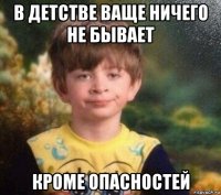 в детстве ваще ничего не бывает кроме опасностей