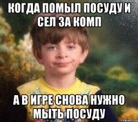 когда помыл посуду и сел за комп а в игре снова нужно мыть посуду