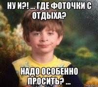 ну и?! … где фоточки с отдыха? надо особенно просить? …