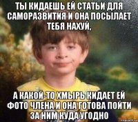 ты кидаешь ей статьи для саморазвития и она посылает тебя нахуй, а какой-то хмырь кидает ей фото члена и она готова пойти за ним куда угодно