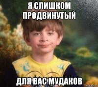 я слишком продвинутый для вас мудаков