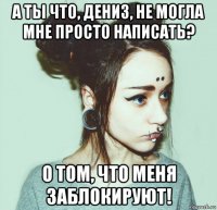 а ты что, дениз, не могла мне просто написать? о том, что меня заблокируют!