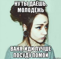 ну ты даёшь, молодёжь ваня, иди лучше посуду помой