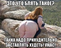 это что блять такое? таких надо принудительно заставлять худеть! ужас!