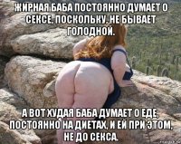 жирная баба постоянно думает о сексе, поскольку, не бывает голодной. а вот худая баба думает о еде, постоянно на диетах, и ей при этом, не до секса.