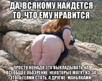 да, всякому найдется то, что ему нравится просто не надо это выкладывать на всеобщее обозрение. некоторые могут из-за этого геями стать, а другие- маньяками!