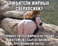 любители жирных сверхпсихи? странно, гитлер жирных не любил. и к тому же, был веганом и противником охоты.