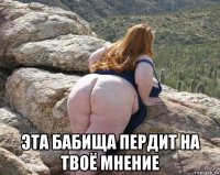  эта бабища пердит на твоё мнение