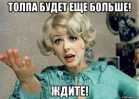 толпа будет еще больше! ждите!
