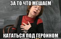 за то что мешаем кататься под героином