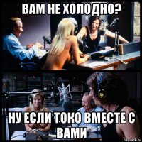 вам не холодно? ну если токо вместе с вами