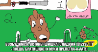  возбудимся, встанет шишка! сладкий хлеээб !!1 - поешь братишка)) и мухи прелетяа-а-аат!)