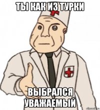 ты как из турки выбрался уважаемый