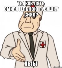 ты как лять смирительною рубашку снял? хыы