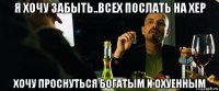 я хочу забыть..всех послать на хер хочу проснуться богатым и охуенным