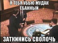 я тебя убью мудак ёбанный заткинись сволочь