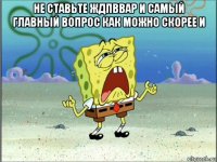 не ставьте ждпввар и самый главный вопрос как можно скорее и 