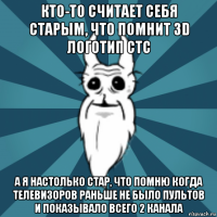 кто-то считает себя старым, что помнит 3d логотип стс а я настолько стар, что помню когда телевизоров раньше не было пультов и показывало всего 2 канала