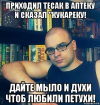 приходил тесак в аптеку и сказал "кукареку! дайте мыло и духи чтоб любили петухи!