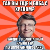 так вы еще и баба с хреном? зайдите в санитарный кабинет на перепрограммирование...