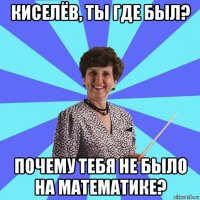 киселёв, ты где был? почему тебя не было на математике?