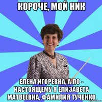 короче, мой ник елена игоревна, а по - настоящему я елизавета матвеевна, фамилия тученко