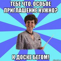 тебе что, особое приглашение нужно? к доске бегом!