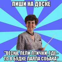 пиши на доске "весна. пели птички. где - то в будке лаяла собака"