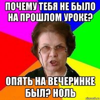 почему тебя не было на прошлом уроке? опять на вечеринке был? ноль