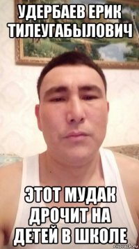 удербаев ерик тилеугабылович этот мудак дрочит на детей в школе