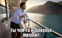  ты чем-то недоволен милый?