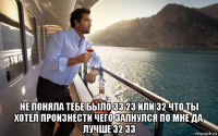  не поняла тебе было 33 23 или 32 что ты хотел произнести чего запнулся по мне да лучше 32 33