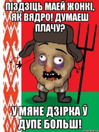 піздзіць маей жонкі, як вядро! думаеш плачу? у мяне дзірка ў дупе больш!