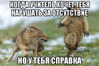 когда учитель хочет тебя нарушать за отсутствие но у тебя справка