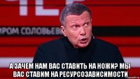  а зачем нам вас ставить на ножи? мы вас ставим на ресурсозависимости