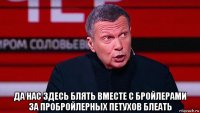  да нас здесь блять вместе с бройлерами за пробройлерных петухов блеать