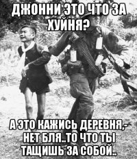 джонни это что за хуйня? а это кажись деревня,- нет бля..то что ты тащишь за собой..