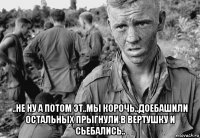  ..не ну а потом эт..мы корочь..доебашили остальных прыгнули в вертушку и сьебались..