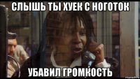 слышь ты хуек с ноготок убавил громкость