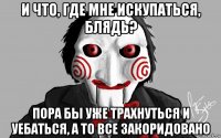 и что, где мне искупаться, блядь? пора бы уже трахнуться и уебаться, а то все закоридовано
