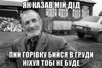 як казав мій дід пий горівку бийся в груди ніхуя тобі не буде