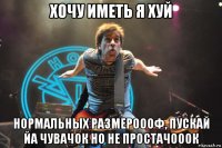 хочу иметь я хуй нормальных размероооф, пускай йа чувачок но не простачооок