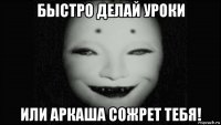 быстро делай уроки или аркаша сожрет тебя!
