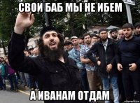 свои баб мы не ибем а иванам отдам
