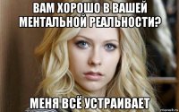 вам хорошо в вашей ментальной реальности? меня всё устраивает
