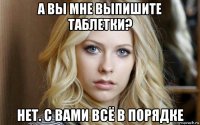 а вы мне выпишите таблетки? нет. с вами всё в порядке